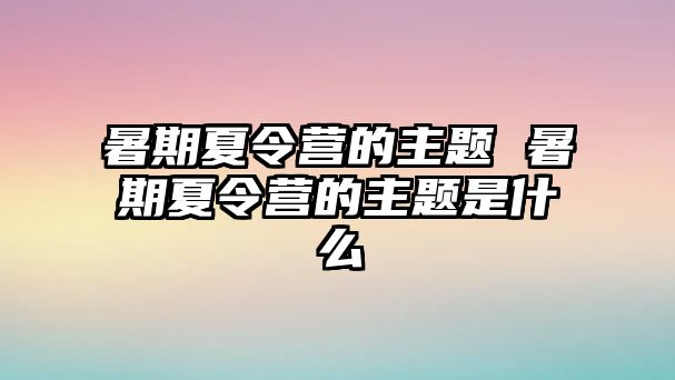 暑期夏令營的主題 暑期夏令營的主題是什么