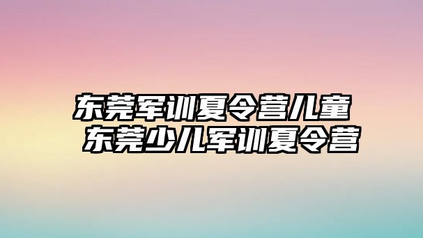 東莞軍訓夏令營兒童 東莞少兒軍訓夏令營