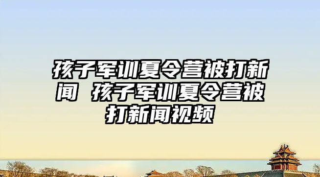 孩子軍訓夏令營被打新聞 孩子軍訓夏令營被打新聞視頻
