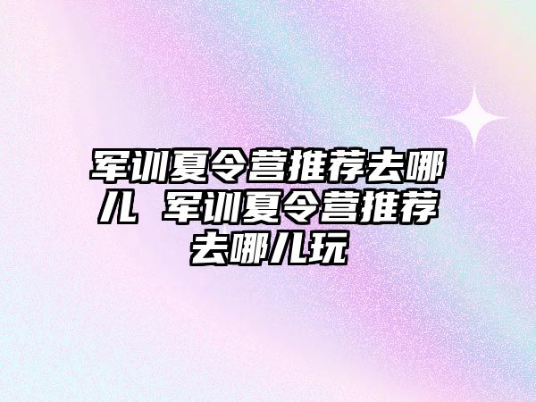 軍訓夏令營推薦去哪兒 軍訓夏令營推薦去哪兒玩