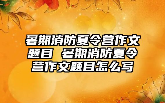 暑期消防夏令營作文題目 暑期消防夏令營作文題目怎么寫