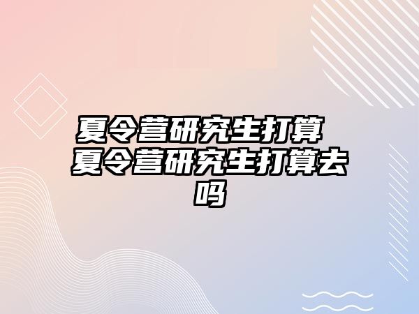 夏令營研究生打算 夏令營研究生打算去嗎
