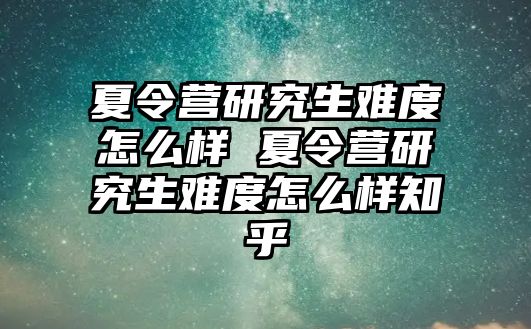 夏令營研究生難度怎么樣 夏令營研究生難度怎么樣知乎