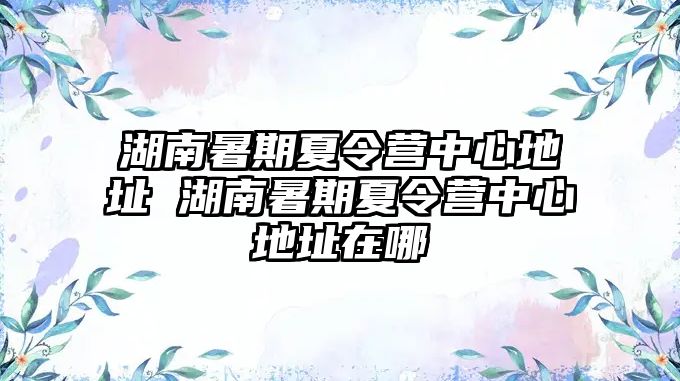 湖南暑期夏令營(yíng)中心地址 湖南暑期夏令營(yíng)中心地址在哪