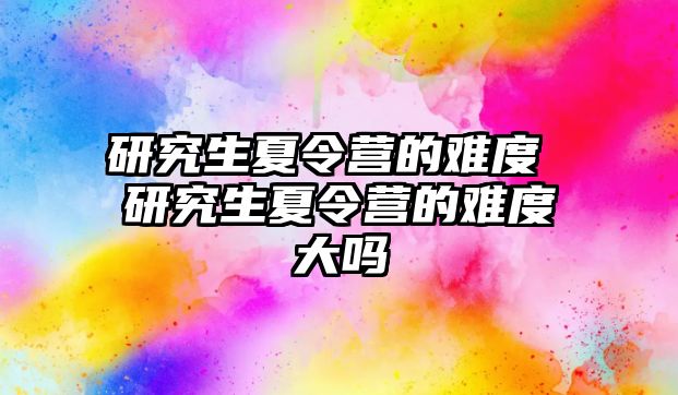 研究生夏令營的難度 研究生夏令營的難度大嗎