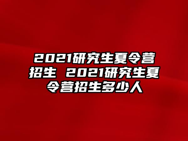 2021研究生夏令營招生 2021研究生夏令營招生多少人