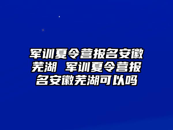 軍訓夏令營報名安徽蕪湖 軍訓夏令營報名安徽蕪湖可以嗎