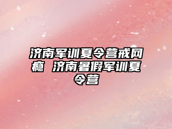 濟南軍訓夏令營戒網癮 濟南暑假軍訓夏令營