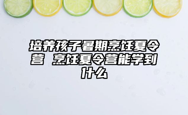 培養(yǎng)孩子暑期烹飪夏令營 烹飪夏令營能學(xué)到什么