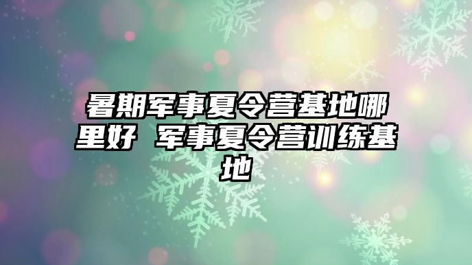 暑期軍事夏令營基地哪里好 軍事夏令營訓(xùn)練基地