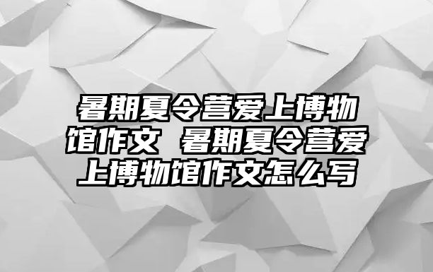 暑期夏令營愛上博物館作文 暑期夏令營愛上博物館作文怎么寫