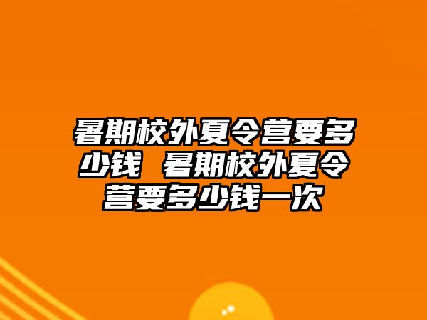 暑期校外夏令營要多少錢 暑期校外夏令營要多少錢一次