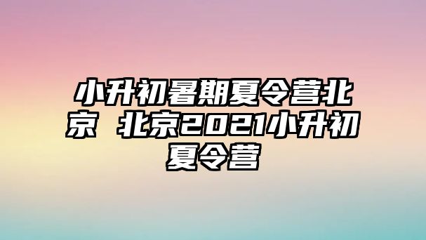小升初暑期夏令營(yíng)北京 北京2021小升初夏令營(yíng)