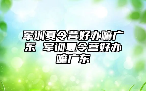 軍訓夏令營好辦嘛廣東 軍訓夏令營好辦嘛廣東