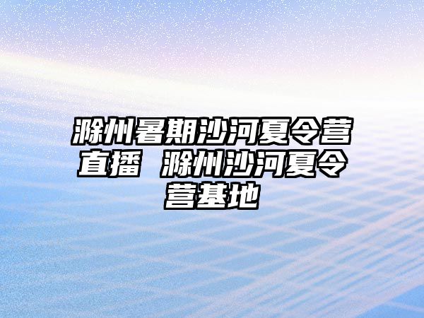 滁州暑期沙河夏令營直播 滁州沙河夏令營基地