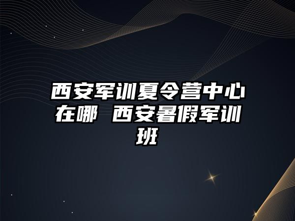 西安軍訓夏令營中心在哪 西安暑假軍訓班
