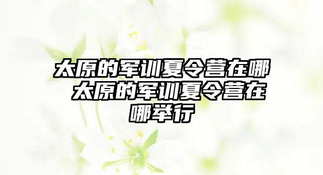 太原的軍訓夏令營在哪 太原的軍訓夏令營在哪舉行
