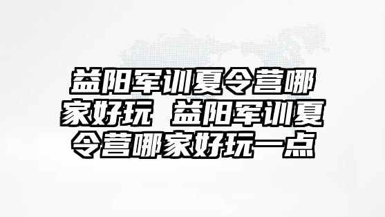 益陽軍訓夏令營哪家好玩 益陽軍訓夏令營哪家好玩一點