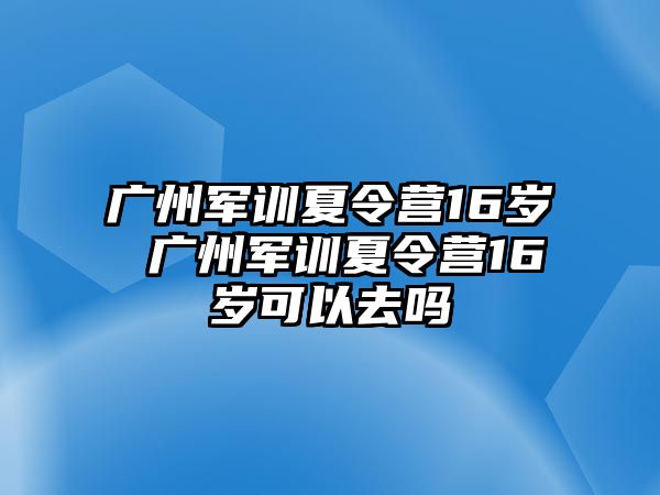 廣州軍訓夏令營16歲 廣州軍訓夏令營16歲可以去嗎