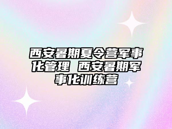 西安暑期夏令營軍事化管理 西安暑期軍事化訓練營