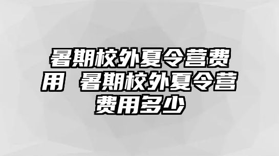 暑期校外夏令營費用 暑期校外夏令營費用多少