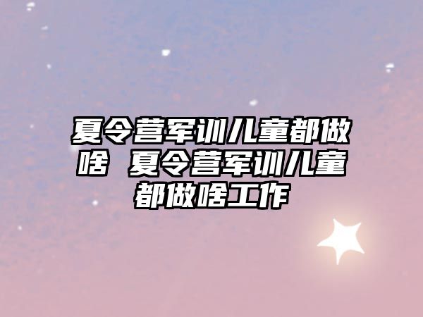 夏令營軍訓兒童都做啥 夏令營軍訓兒童都做啥工作