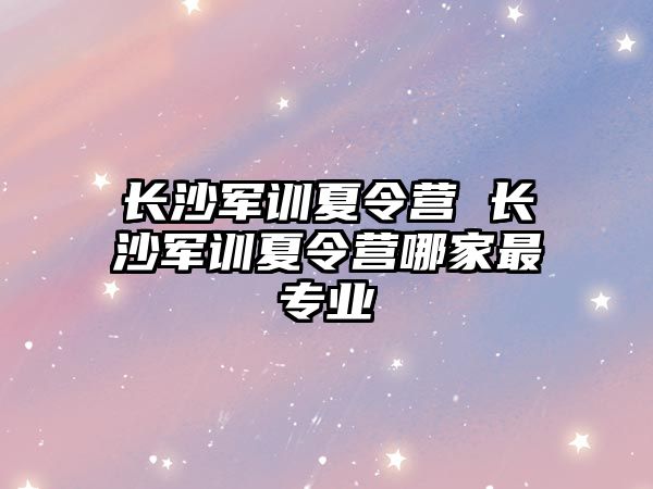 長沙軍訓夏令營 長沙軍訓夏令營哪家最專業