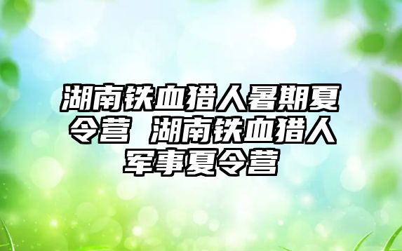 湖南鐵血獵人暑期夏令營 湖南鐵血獵人軍事夏令營