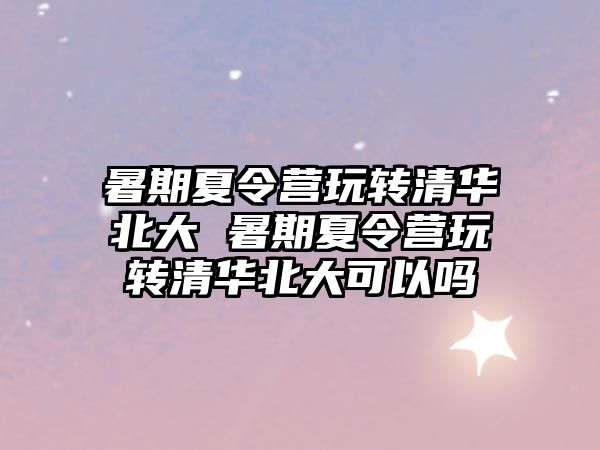 暑期夏令營玩轉清華北大 暑期夏令營玩轉清華北大可以嗎