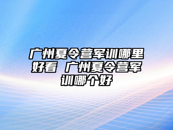 廣州夏令營軍訓哪里好看 廣州夏令營軍訓哪個好