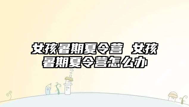 女孩暑期夏令營 女孩暑期夏令營怎么辦