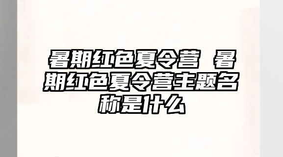 暑期紅色夏令營(yíng) 暑期紅色夏令營(yíng)主題名稱是什么