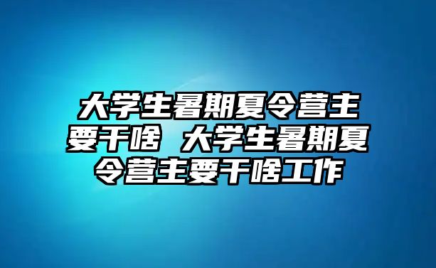 大學生暑期夏令營主要干啥 大學生暑期夏令營主要干啥工作