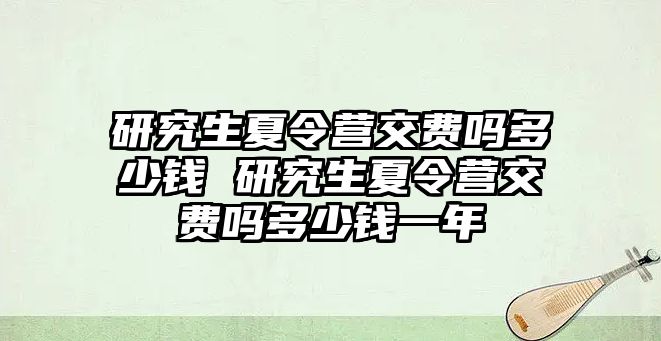研究生夏令營交費嗎多少錢 研究生夏令營交費嗎多少錢一年