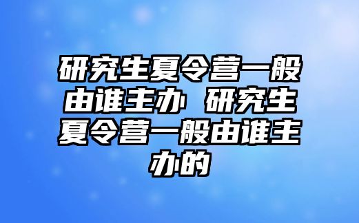 研究生夏令營一般由誰主辦 研究生夏令營一般由誰主辦的