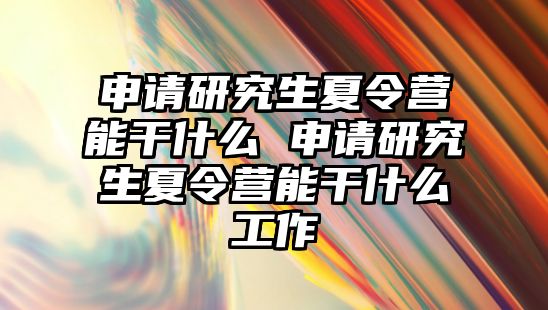 申請研究生夏令營能干什么 申請研究生夏令營能干什么工作