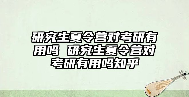 研究生夏令營對考研有用嗎 研究生夏令營對考研有用嗎知乎