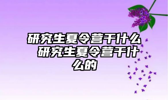 研究生夏令營干什么 研究生夏令營干什么的