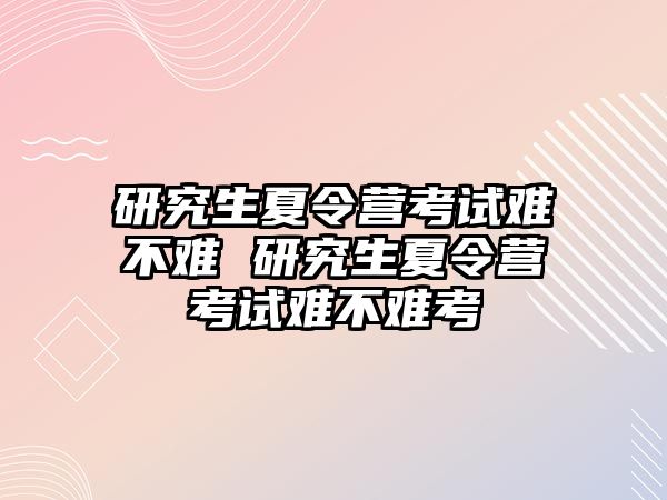 研究生夏令營考試難不難 研究生夏令營考試難不難考