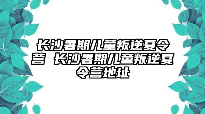 長(zhǎng)沙暑期兒童叛逆夏令營(yíng) 長(zhǎng)沙暑期兒童叛逆夏令營(yíng)地址