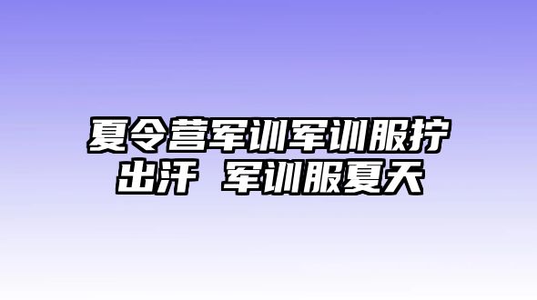 夏令營軍訓(xùn)軍訓(xùn)服擰出汗 軍訓(xùn)服夏天