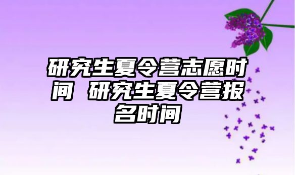 研究生夏令營志愿時間 研究生夏令營報名時間