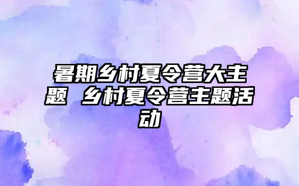 暑期鄉(xiāng)村夏令營大主題 鄉(xiāng)村夏令營主題活動