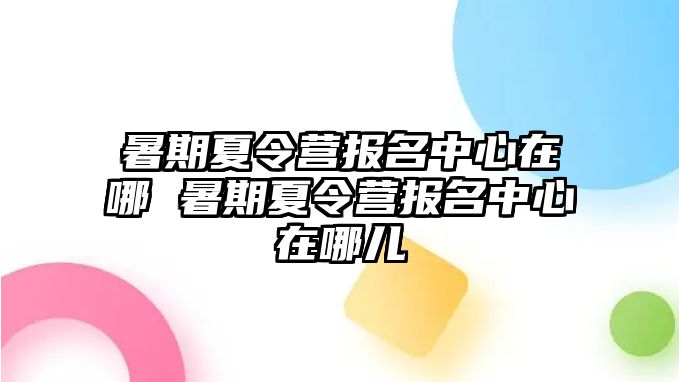 暑期夏令營報名中心在哪 暑期夏令營報名中心在哪兒