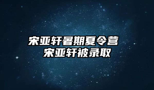 宋亞軒暑期夏令營(yíng) 宋亞軒被錄取