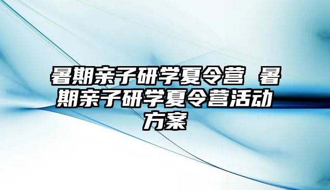 暑期親子研學(xué)夏令營 暑期親子研學(xué)夏令營活動方案