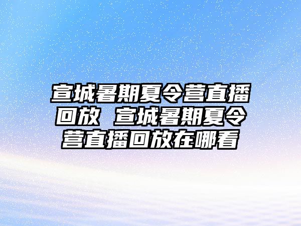 宣城暑期夏令營直播回放 宣城暑期夏令營直播回放在哪看