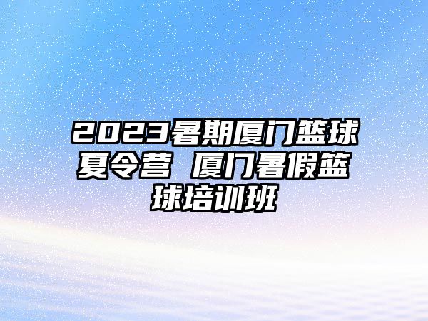 2023暑期廈門(mén)籃球夏令營(yíng) 廈門(mén)暑假籃球培訓(xùn)班