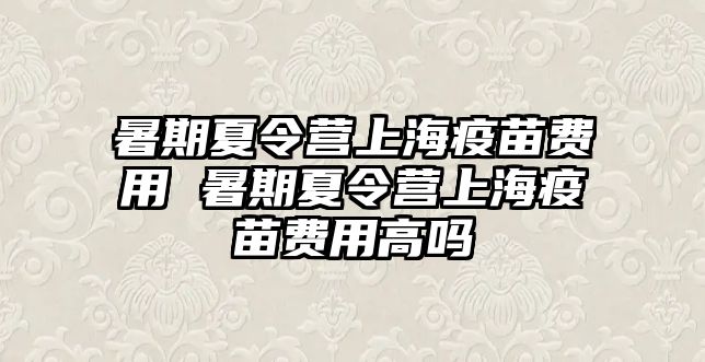 暑期夏令營上海疫苗費用 暑期夏令營上海疫苗費用高嗎