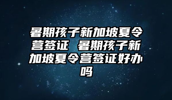 暑期孩子新加坡夏令營(yíng)簽證 暑期孩子新加坡夏令營(yíng)簽證好辦嗎